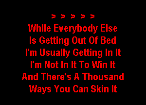 33333

While Everybody Else
Is Getting Out Of Bed
I'm Usually Getting In It
I'm Not In It To Win It
And There's A Thousand
Ways You Can Skin It