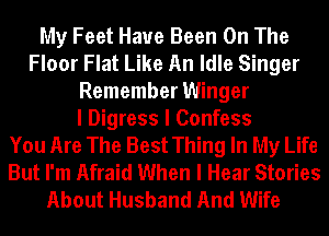 My Feet Have Been On The
Floor Flat Like An Idle Singer
Remember Winger
I Digress I Confess
You Are The Best Thing In My Life
But I'm Afraid When I Hear Stories
About Husband And Wife