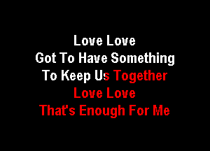 Love Love
Got To Have Something

To Keep Us Together
Love Love
That's Enough For Me