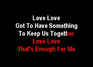 Love Love
Got To Have Something

To Keep Us Together
Love Love
That's Enough For Me