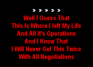 33333

Well I Guess That
This Is Where I left My Life
And All It's Operations
And I Know That
I Will Never Get This Twice
With All Negotiations