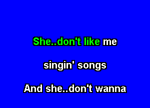She..don't like me

singin' songs

And She..don't wanna