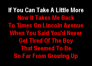 If You Can Take A Little More
Now It Takes Me Back
To Times On Lincoln Avenue
When You Said You'd Never
Get Tired Of The Boy
That Seemed To Be
So Far From Growing Up