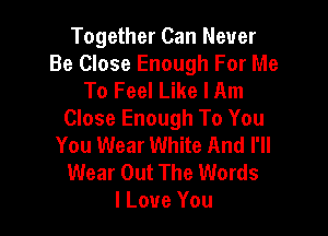 Together Can Never
Be Close Enough For Me
To Feel Like I Am

Close Enough To You
You Wear White And I'll

Wear Out The Words
I Love You
