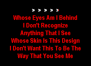 33333

Whose Eyes Am I Behind
I Don't Recognize
Anything That I See
Whose Skin Is This Design
I Don't Want This To Be The
Way That You See Me