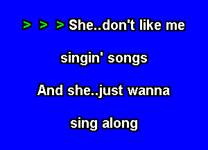 z? t) She..don't like me
singin' songs

And she..just wanna

sing along