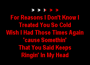b33321

For Reasons I Don't Know I
Treated You So Cold
Wish I Had Those Times Again

'cause Somethin'
That You Said Keeps
Ringin' In My Head