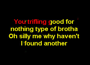 Youtrifling good for '
nothing'type of brotha

Oh silly me why haven't
Ffound another