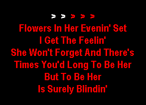 33333

Flowers In Her Euenin' Set
I Get The Feelin'
She Won't Forget And There's
Times You'd Long To Be Her
But To Be Her

ls Surely Blindin'