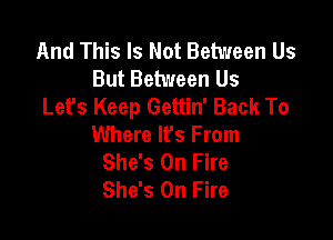 And This Is Not Between Us
But Between Us
Let's Keep Gettin' Back To

Where It's From
She's On Fire
She's On Fire