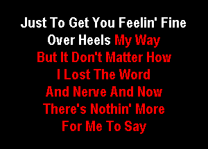 Just To Get You Feelin' Fine
Over Heels My Way
But It Don't Matter How
I Lost The Word

And Nerve And Now
There's Nothin' More
For Me To Say