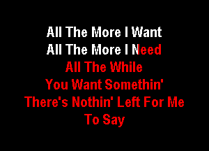 All The More I Want
All The More I Need
All The While

You Want Somethin'
There's Nothin' Left For Me
To Say