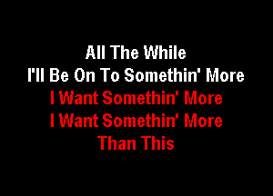 All The While
I'll Be On To Somethin' More
I Want Somethin' More

lWant Somethin' More
Than This