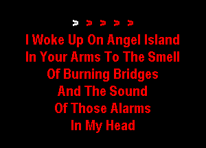 b33321

IWoke Up On Angel Island
In Your Arms To The Smell

0f Burning Bridges
And The Sound
Of Those Alarms
In My Head