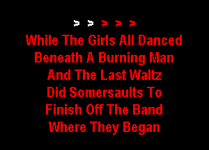 33333

While The Girls All Danced
Beneath A Burning Man
And The Last Waltz

Did Somersaults To
Finish Off The Band

Where They Began l