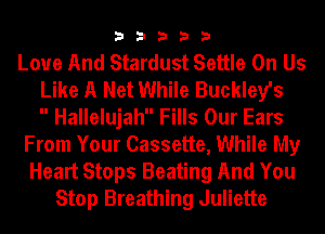 33333

Love And Stardust Settle On Us
Like A Net While Buckley's
 Hallelujah Fills Our Ears
From Your Cassette, While My
Heart Stops Beating And You
Stop Breathing Juliette