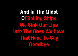 And In The Midst
0f Sailing Ships
We Sink Our Lips

Into The Ones We Love
That Have To Say
Goodbye