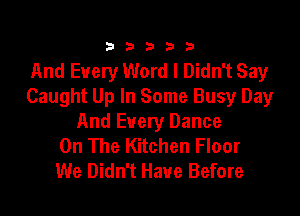 333332!

And Every Word I Didn't Say
Caught Up In Some Busy Day

And Every Dance
On The Kitchen Floor
We Didn't Have Before