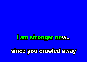 I am stronger now..

since you crawled away