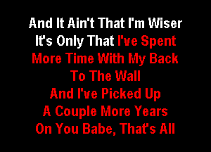 And It Ain't That I'm Wiser
Ifs Only That I've Spent
More Time With My Back
To The Wall
And I've Picked Up
A Couple More Years
On You Babe, That's All