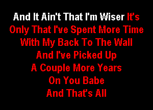 And It Ain't That I'm Wiser It's
Only That I've Spent More Time
With My Back To The Wall
And I've Picked Up
A Couple More Years
On You Babe
And That's All