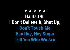 333332!

Ha Ha Oh,
I Don't Believe It, Shut Up,

Don't Touch Me
Hey Ray, Hey Sugar
Tell 'em Who We Are