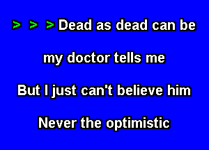 t3 t) Dead as dead can be

my doctor tells me

But Ijust can't believe him

Never the optimistic