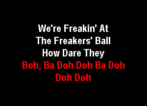 We're Freakin' At
The Freakers' Ball

How Dare They
Boh, Ba Ooh Ooh Ba Ooh
Ooh Ooh