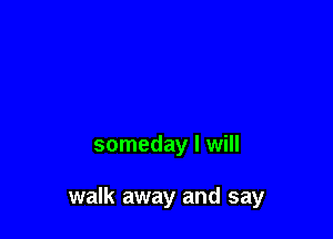 someday I will

walk away and say