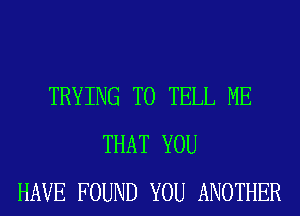 TRYING TO TELL ME
THAT YOU
HAVE FOUND YOU ANOTHER