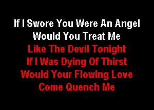 If I Swore You Were An Angel
Would You Treat Me
Like The Devil Tonight
If I Was Dying 0f Thirst
Would Your Flowing Loue
Come Quench Me