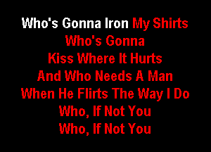 Who's Gonna Iron My Shirts
Who's Gonna
Kiss Where It Hurts
And Who Needs A Man

When He Flins The Way I Do
Who, If Not You
Who, If Not You