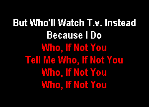 But Who'll Watch TM. Instead
Because I Do
Who, If Not You

Tell Me Who, If Not You
Who, If Not You
Who, If Not You
