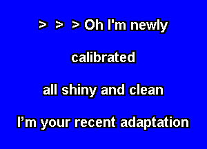 b ta Oh I'm newly
calibrated

all shiny and clean

Pm your recent adaptation