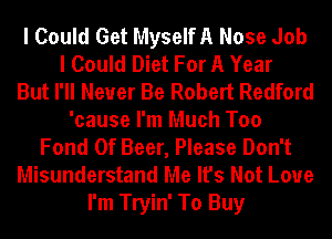 I Could Get MyselfA Nose Job
I Could Diet For A Year
But I'll Never Be Robert Redford
'cause I'm Much Too
Fond 0f Beer, Please Don't
Misunderstand Me It's Not Love
I'm Tryin' To Buy