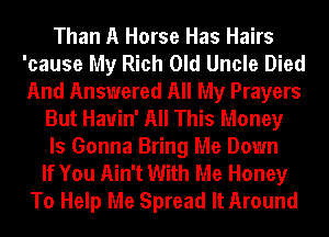 Than A Horse Has Hairs
'cause My Rich Old Uncle Died
And Answered All My Prayers

But Hauin' All This Money
Is Gonna Bring Me Down
If You Ain't With Me Honey
To Help Me Spread It Around