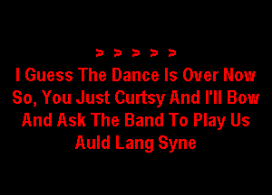 33333

I Guess The Dance Is Over Now
So, You Just Curtsy And I'll Bow

And Ask The Band To Play Us
Auld Lang Syne