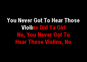 You Never Got To Hear Those
Violins Did Ya Girl

No, You Never Got To
Hear Those Violins, No