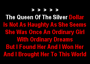 33333

The Queen Of The Silver Dollar
Is Not As Haughty As She Seems
She Was Once An Ordinary Girl
With Ordinary Dreams
But I Found Her And I Won Her
And I Brought Her To This World