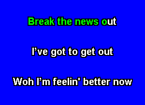 Break the news out

I've got to get out

Woh Pm feelin' better now