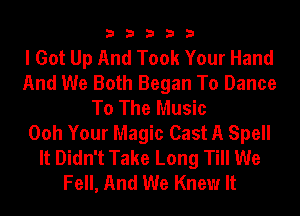 33333

I Got Up And Took Your Hand
And We Both Began To Dance
To The Music
Ooh Your Magic Cast A Spell
It Didn't Take Long Till We
Fell, And We Knew It