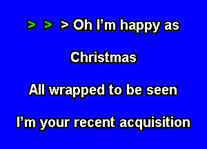 r) 0h Pm happy as
Christmas

All wrapped to be seen

Pm your recent acquisition