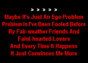 33333

Maybe It's Just An Ego Problem
Problem ls I've Been Fooled Before
By Fair-weather Friends And
Faint-hearted Lovers
And Every Time It Happens
It Just Conuinces Me More