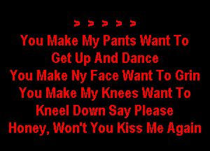 33333

You Make My Pants Want To
Get Up And Dance
You Make Ny Face Want To Grin
You Make My Knees Want To
Kneel Down Say Please
Honey, Won't You Kiss Me Again