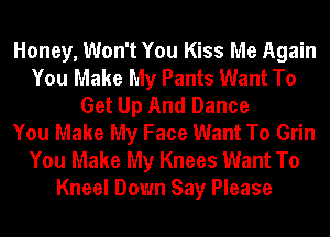 Honey, Won't You Kiss Me Again
You Make My Pants Want To
Get Up And Dance
You Make My Face Want To Grin

You Make My Knees Want To
Kneel Down Say Please