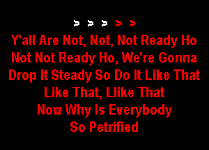 33333

Y'all Are Not, Not, Not Ready Ho

Not Not Ready Ho, We're Gonna

Drop It Steady So Do It Like That
Like That, Llike That

Now Why Is Everybody
So Petrified