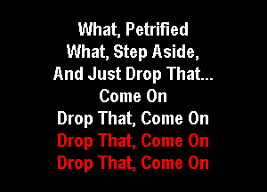 What, Petrified
What, Step Aside,
And Just Drop That...

Come On
Drop That, Come On
Drop That, Come On
Drop That, Come On