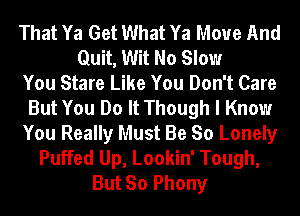 That Ya Get What Ya Move And
Quit, Wit No Slow
You Stare Like You Don't Care
But You Do It Though I Know
You Really Must Be So Lonely
Puffed Up, Lookin' Tough,
But So Phony