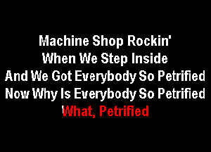 Machine Shop Rockin'
When We Step Inside
And We Got Everybody So Petrified
Now Why Is Everybody So Petrified
What, Petrified
