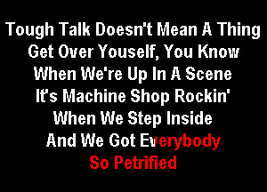 Tough Talk Doesn't Mean A Thing
Get Over Youself, You Know
When We're Up In A Scene
It's Machine Shop Rockin'
When We Step Inside
And We Got Everybody
So Petrified